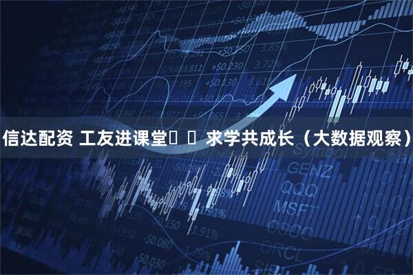 信达配资 工友进课堂  求学共成长（大数据观察）
