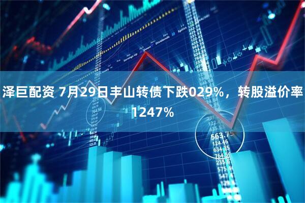 泽巨配资 7月29日丰山转债下跌029%，转股溢价率1247%