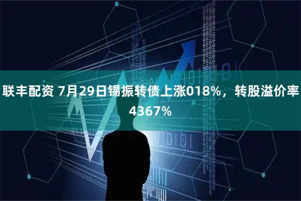 联丰配资 7月29日锡振转债上涨018%，转股溢价率4367%