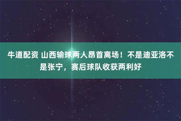 牛道配资 山西输球两人昂首离场！不是迪亚洛不是张宁，赛后球队收获两利好