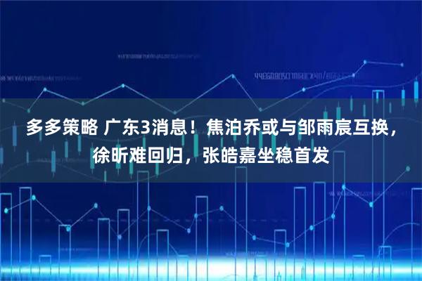 多多策略 广东3消息！焦泊乔或与邹雨宸互换，徐昕难回归，张皓嘉坐稳首发
