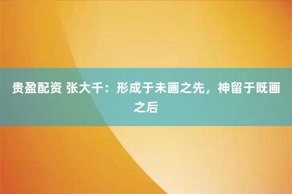 贵盈配资 张大千:形成于未画之先,神留于既画之后