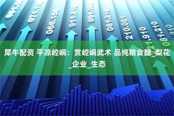 犀牛配资 平凉崆峒：赏崆峒武术 品纯粮食醋_梨花_企业_生态