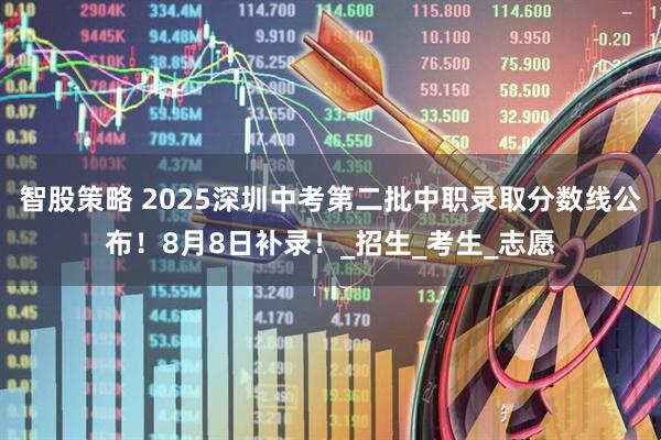 智股策略 2025深圳中考第二批中职录取分数线公布！8月8日补录！_招生_考生_志愿