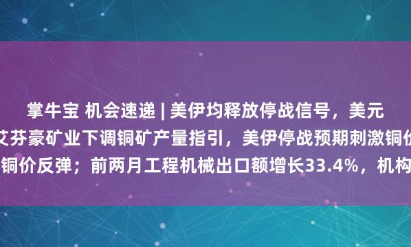 掌牛宝 机会速递 | 美伊均释放停战信号，美元美债回落缓解金价压力；艾芬豪矿业下调铜矿产量指引，美伊停战预期刺激铜价反弹；前两月工程机械出口额增长33.4%，机构指出口已成核心驱动力