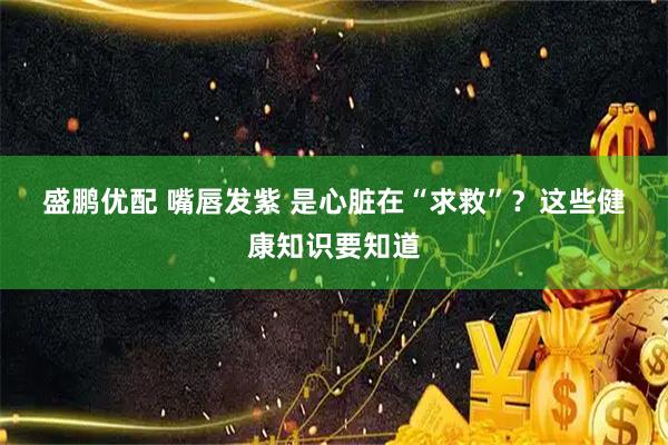 盛鹏优配 嘴唇发紫 是心脏在“求救”？这些健康知识要知道