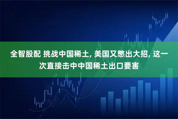 全智股配 挑战中国稀土, 美国又憋出大招, 这一次直接击中中国稀土出口要害