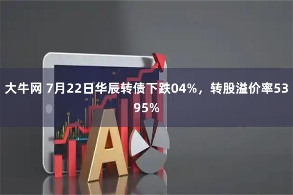 大牛网 7月22日华辰转债下跌04%,转股溢价率5395%