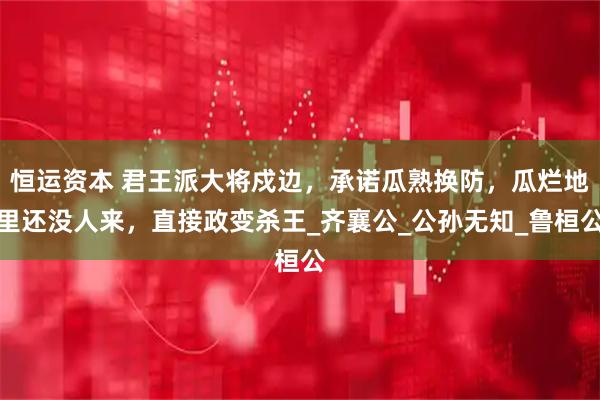 恒运资本 君王派大将戍边，承诺瓜熟换防，瓜烂地里还没人来，直接政变杀王_齐襄公_公孙无知_鲁桓公