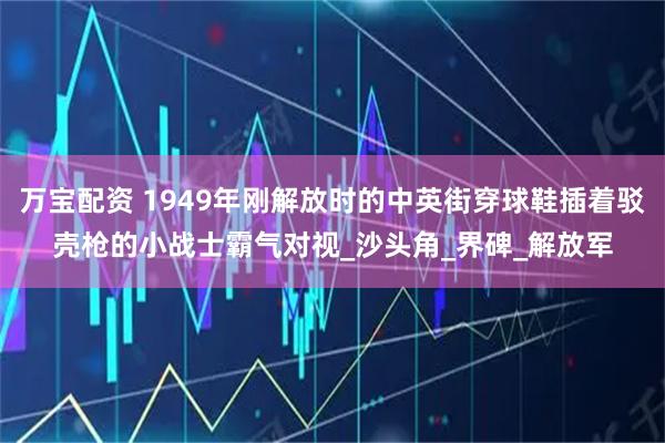 万宝配资 1949年刚解放时的中英街穿球鞋插着驳壳枪的小战士霸气对视_沙头角_界碑_解放军