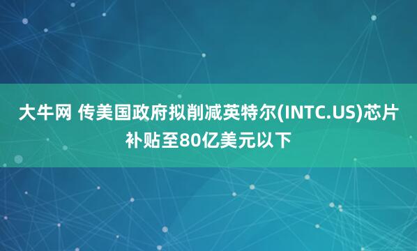 大牛网 传美国政府拟削减英特尔(INTC.US)芯片补贴至80亿美元以下