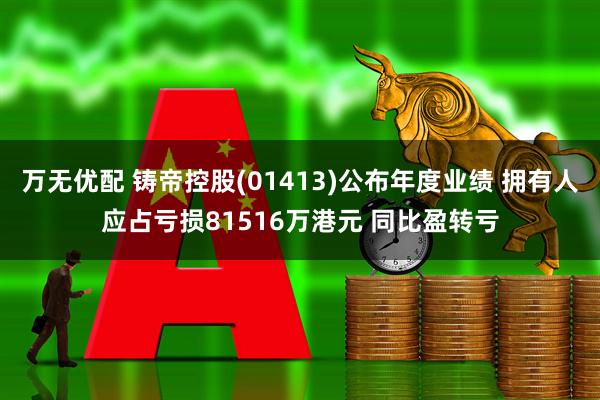 万无优配 铸帝控股(01413)公布年度业绩 拥有人应占亏损81516万港元 同比盈转亏